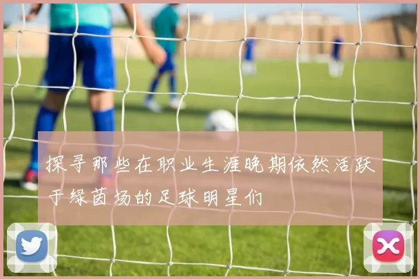 探寻那些在职业生涯晚期依然活跃于绿茵场的足球明星们