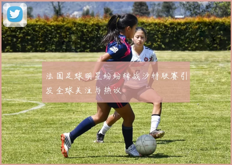 法国足球明星纷纷转战沙特联赛引发全球关注与热议