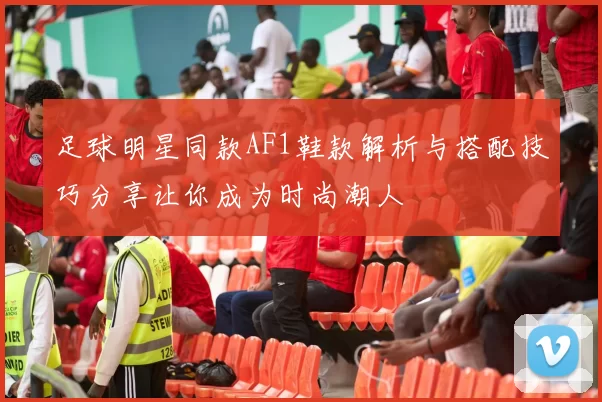 足球明星同款AF1鞋款解析与搭配技巧分享让你成为时尚潮人