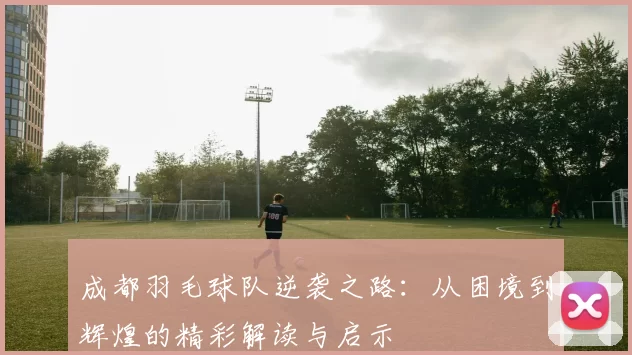 成都羽毛球队逆袭之路：从困境到辉煌的精彩解读与启示