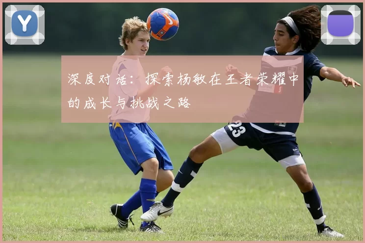 深度对话：探索杨敏在王者荣耀中的成长与挑战之路