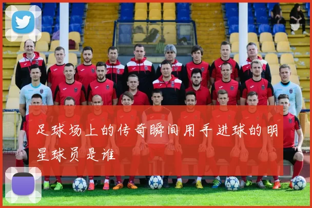 足球场上的传奇瞬间用手进球的明星球员是谁