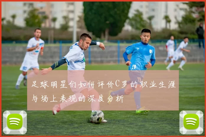 足球明星们如何评价C罗的职业生涯与场上表现的深度分析