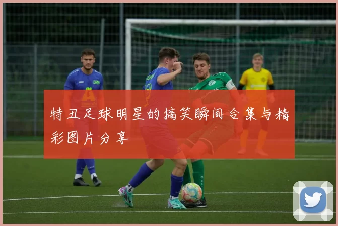 特丑足球明星的搞笑瞬间合集与精彩图片分享