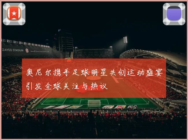 奥尼尔携手足球明星共创运动盛宴引发全球关注与热议