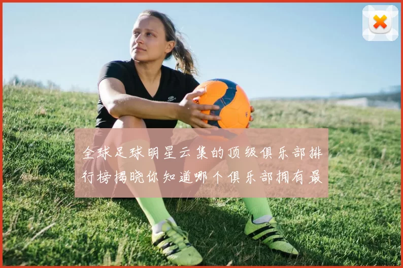 全球足球明星云集的顶级俱乐部排行榜揭晓你知道哪个俱乐部拥有最多明星吗