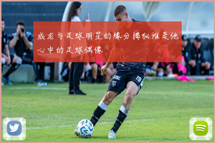 成龙与足球明星的缘分揭秘谁是他心中的足球偶像