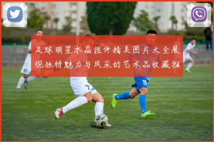 足球明星水晶挂件精美图片大全展现独特魅力与风采的艺术品收藏推荐