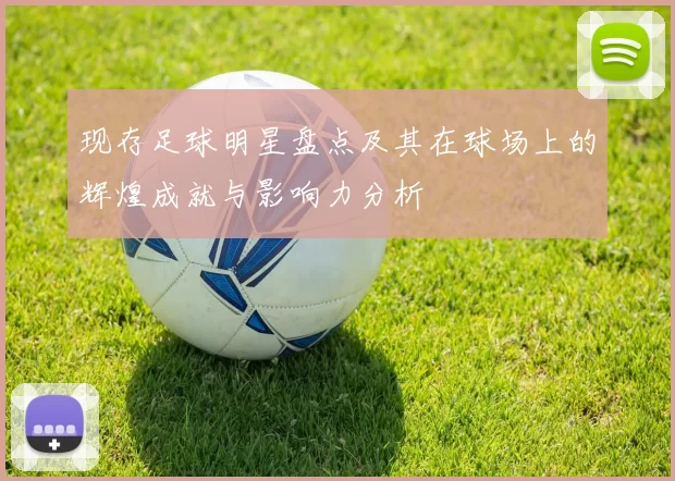 现存足球明星盘点及其在球场上的辉煌成就与影响力分析