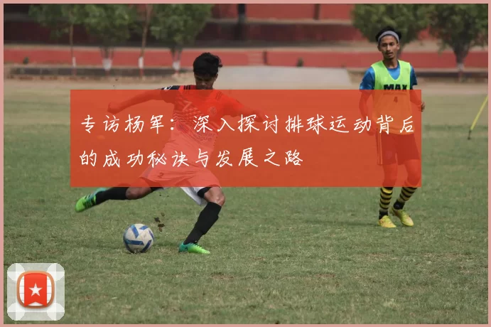 专访杨军：深入探讨排球运动背后的成功秘诀与发展之路