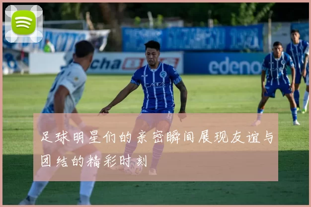 足球明星们的亲密瞬间展现友谊与团结的精彩时刻
