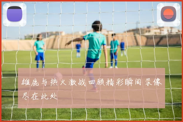 雄鹿与热火激战回顾精彩瞬间录像尽在此处
