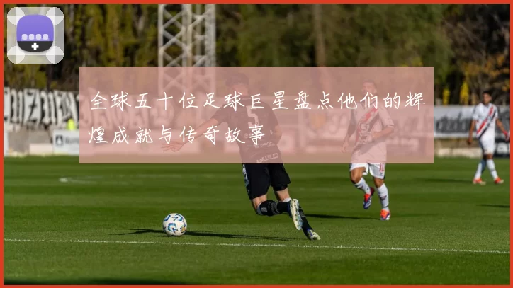 全球五十位足球巨星盘点他们的辉煌成就与传奇故事