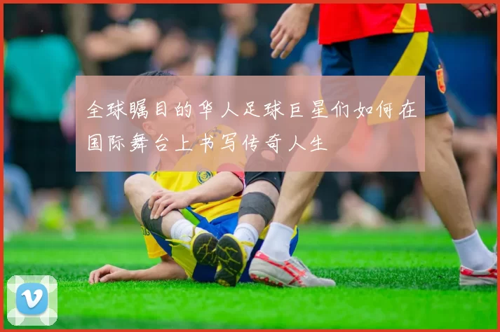 全球瞩目的华人足球巨星们如何在国际舞台上书写传奇人生