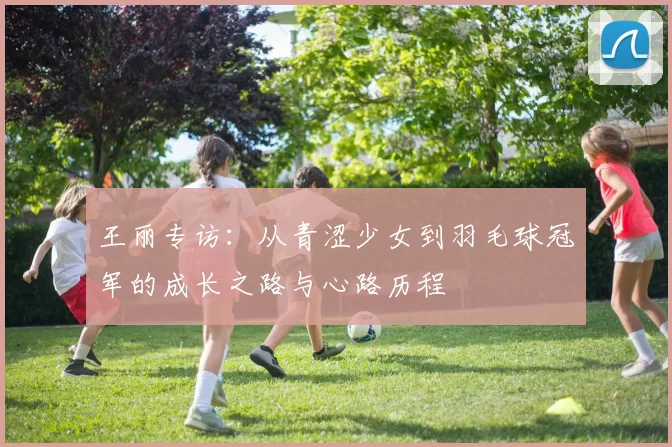 王丽专访：从青涩少女到羽毛球冠军的成长之路与心路历程