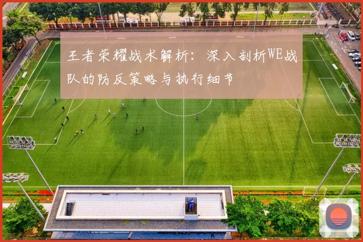 王者荣耀战术解析：深入剖析WE战队的防反策略与执行细节