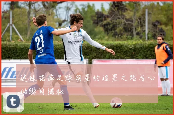 迷妹花痴足球明星的追星之路与心动瞬间揭秘