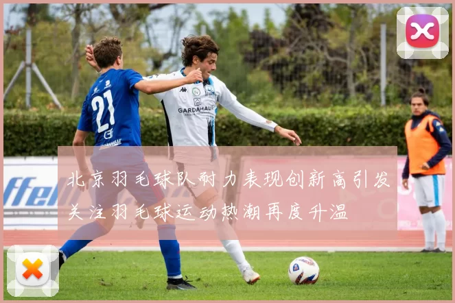北京羽毛球队耐力表现创新高引发关注羽毛球运动热潮再度升温