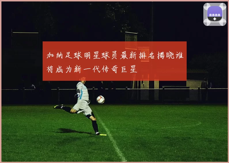 加纳足球明星球员最新排名揭晓谁将成为新一代传奇巨星