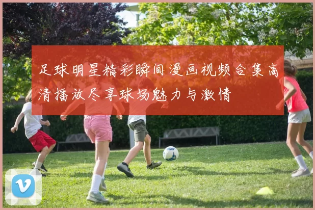 足球明星精彩瞬间漫画视频合集高清播放尽享球场魅力与激情