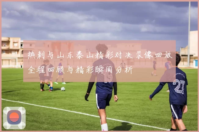 热刺与山东泰山精彩对决录像回放全程回顾与精彩瞬间分析