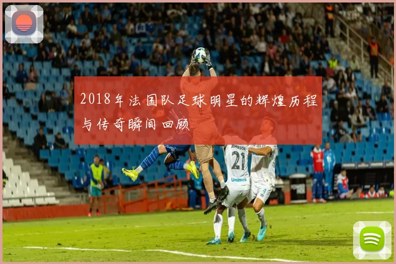 2018年法国队足球明星的辉煌历程与传奇瞬间回顾