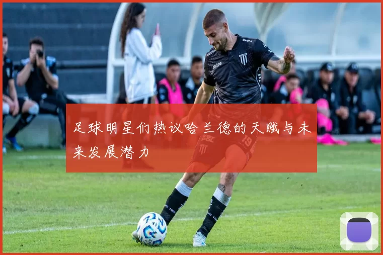 足球明星们热议哈兰德的天赋与未来发展潜力