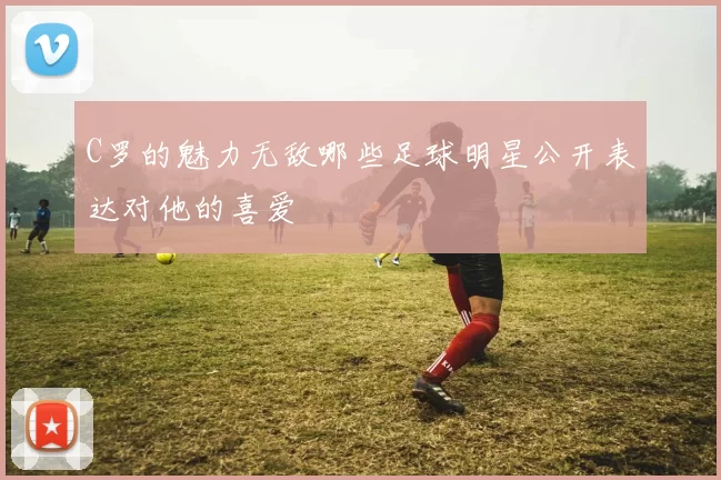 C罗的魅力无敌哪些足球明星公开表达对他的喜爱