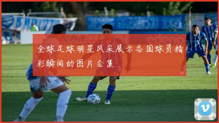 全球足球明星风采展示各国球员精彩瞬间的图片合集