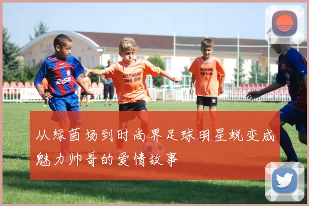 从绿茵场到时尚界足球明星蜕变成魅力帅哥的爱情故事