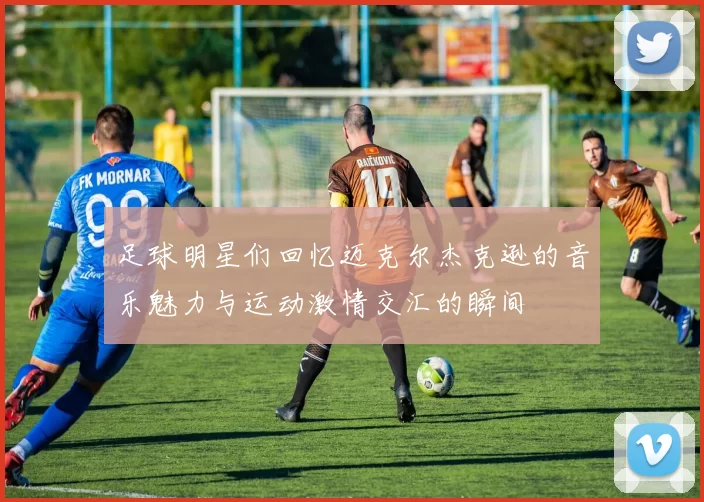足球明星们回忆迈克尔杰克逊的音乐魅力与运动激情交汇的瞬间