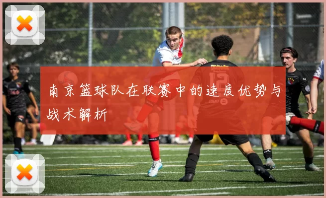 南京篮球队在联赛中的速度优势与战术解析