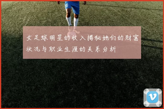 女足球明星的收入揭秘她们的财富状况与职业生涯的关系分析