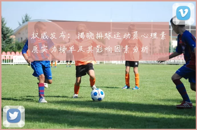 权威发布：揭晓排球运动员心理素质实力榜单及其影响因素分析