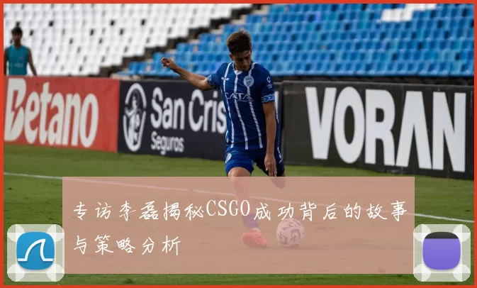 专访李磊揭秘CSGO成功背后的故事与策略分析