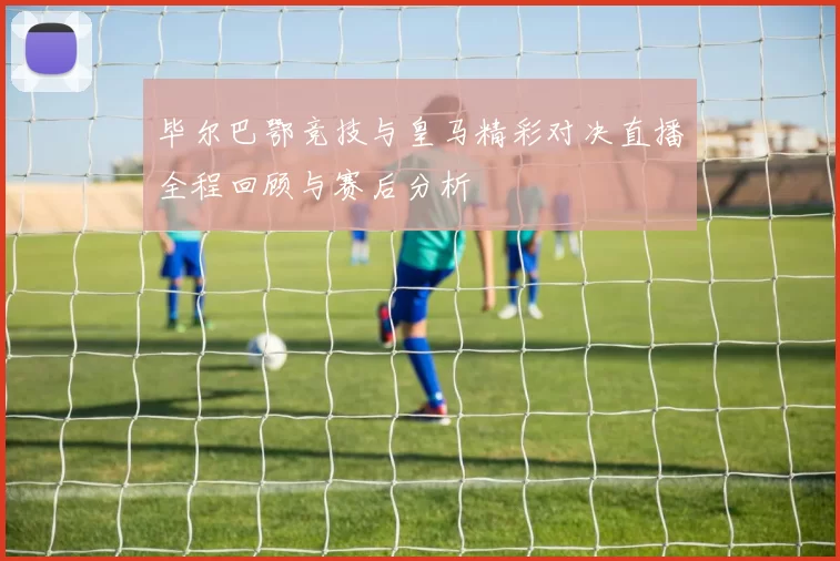 毕尔巴鄂竞技与皇马精彩对决直播全程回顾与赛后分析