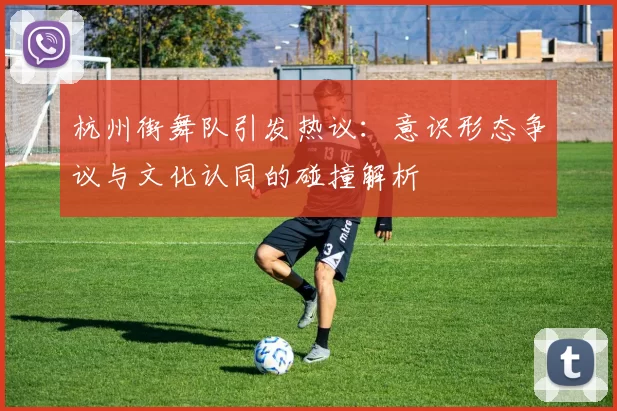 杭州街舞队引发热议：意识形态争议与文化认同的碰撞解析