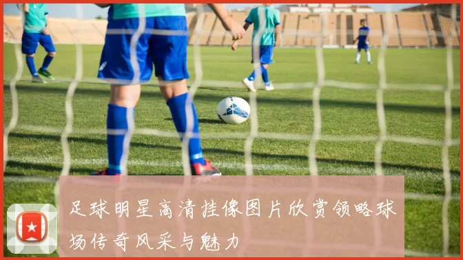 足球明星高清挂像图片欣赏领略球场传奇风采与魅力