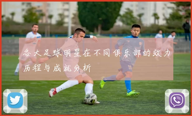 各大足球明星在不同俱乐部的效力历程与成就分析