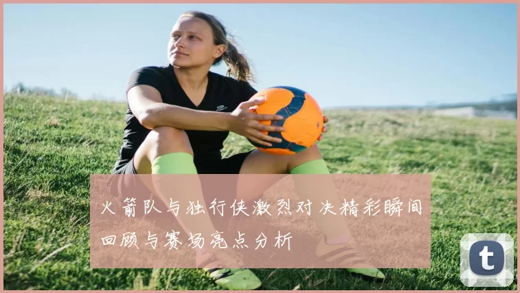 火箭队与独行侠激烈对决精彩瞬间回顾与赛场亮点分析