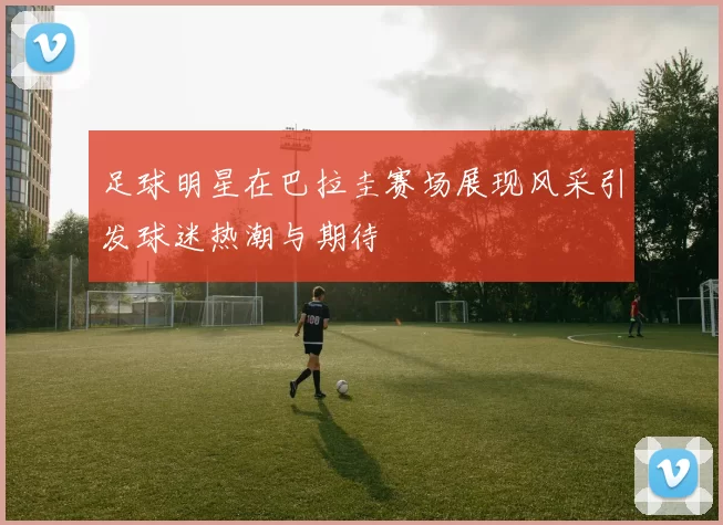 足球明星在巴拉圭赛场展现风采引发球迷热潮与期待