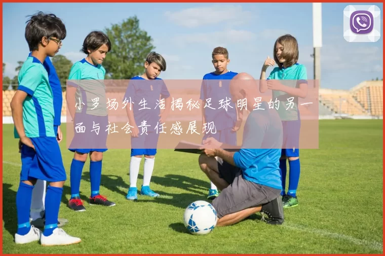小罗场外生活揭秘足球明星的另一面与社会责任感展现