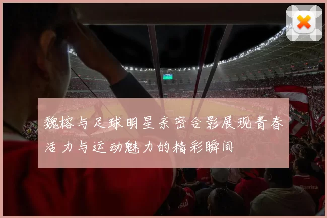 魏榕与足球明星亲密合影展现青春活力与运动魅力的精彩瞬间