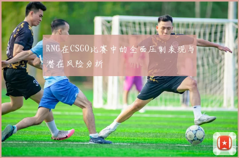 RNG在CSGO比赛中的全面压制表现与潜在风险分析