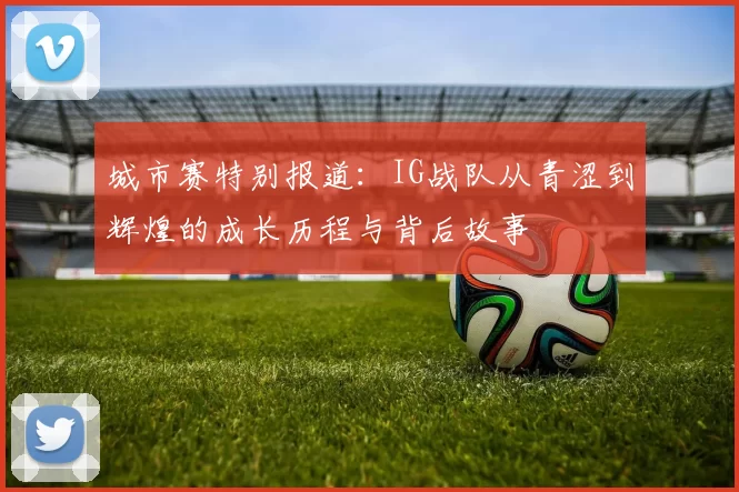 城市赛特别报道：IG战队从青涩到辉煌的成长历程与背后故事
