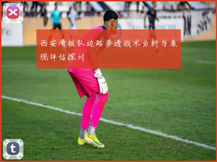 西安滑板队边路渗透战术分析与表现评估探讨