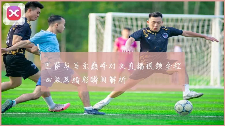 巴萨与马竞巅峰对决直播视频全程回放及精彩瞬间解析