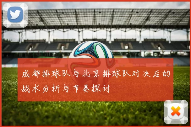 成都排球队与北京排球队对决后的战术分析与节奏探讨
