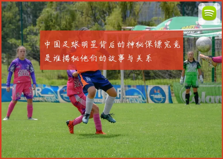 中国足球明星背后的神秘保镖究竟是谁揭秘他们的故事与关系