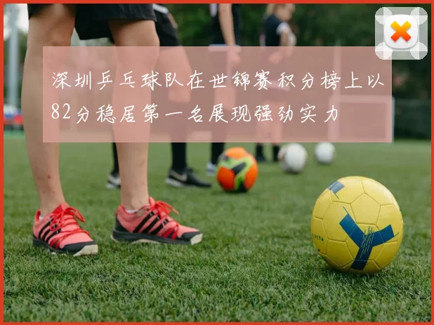 深圳乒乓球队在世锦赛积分榜上以82分稳居第一名展现强劲实力